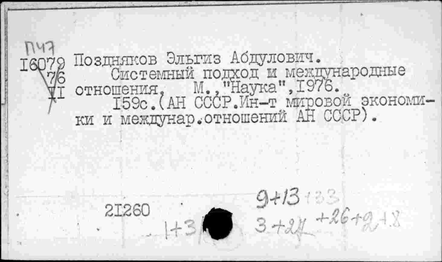 ﻿
Т6079 Поздняков Эльгиз Абдулович.
СИстеглный подход и международные ■тения, М., "Наука ",1976.
159с Л АН СССР.Ин-т мировой экономя
да	'
VI отношения
р.	т- г—
ки и междунар.-отношений АН СССР).
21260